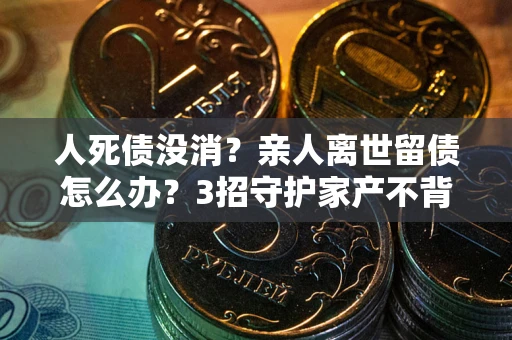 武汉人死债没消？亲人离世留债怎么办？3招守护家产不背锅