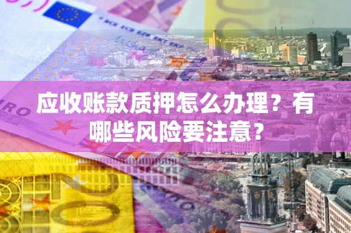武汉应收账款质押怎么办理？有哪些风险要注意？