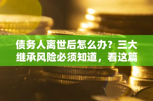 武汉债务人离世后怎么办？三大继承风险必须知道，看这篇就够了
