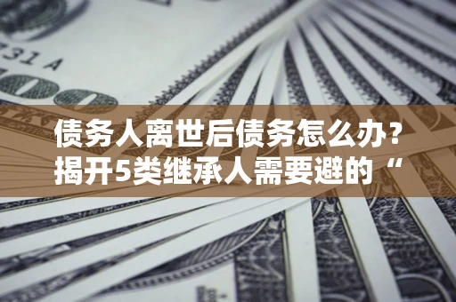 武汉债务人离世后债务怎么办？揭开5类继承人需要避的“坑”