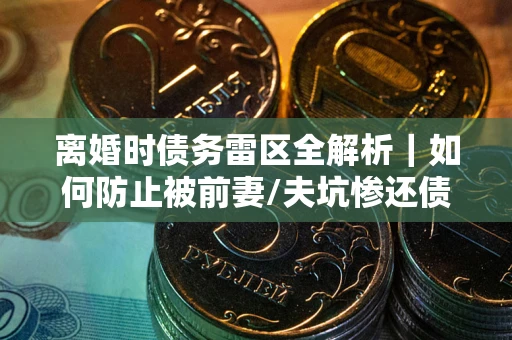 武汉离婚时债务雷区全解析｜如何防止被前妻/夫坑惨还债？
